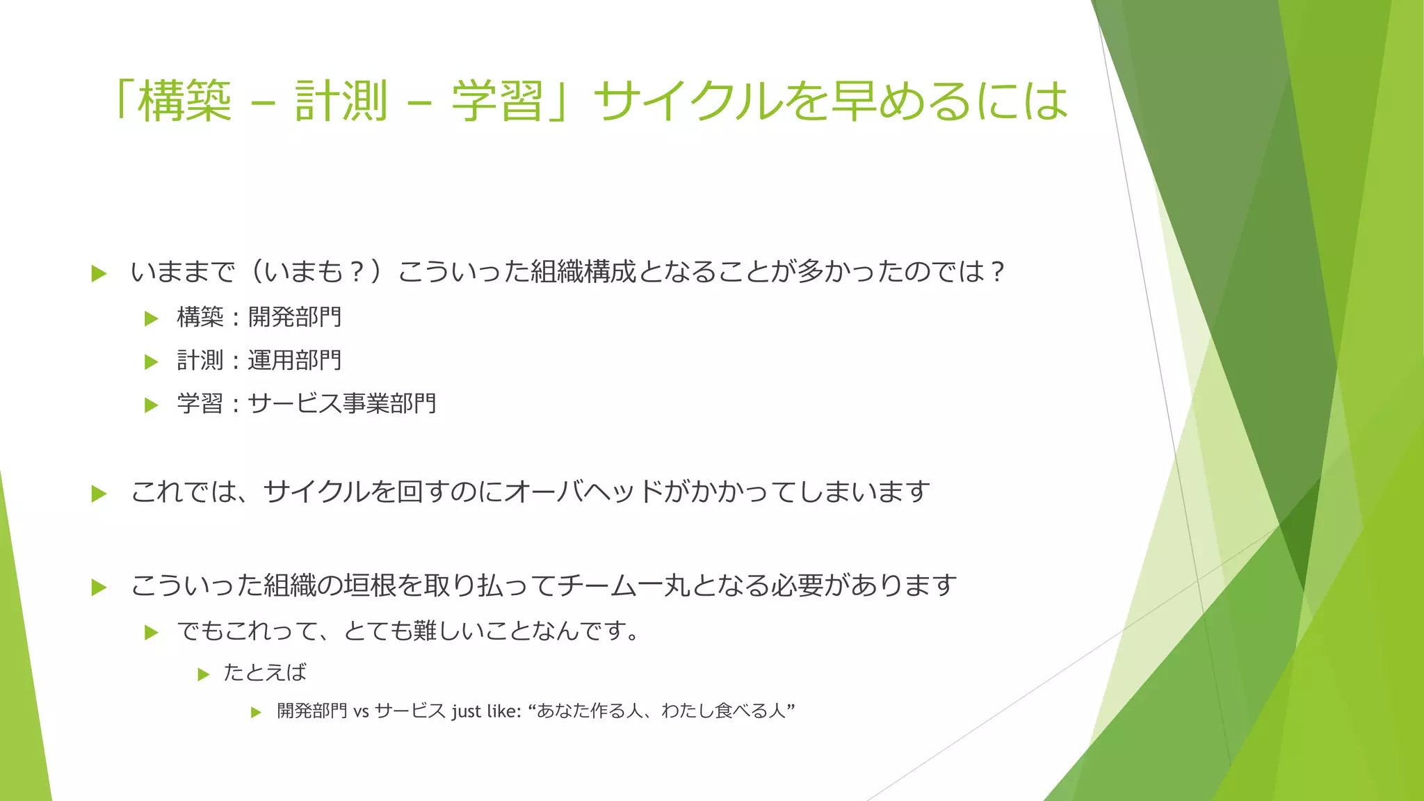 「構築 – 計測 – 学習」サイクルを早めるには
 いままで（いまも？）こういった組織構成となることが多かったのでは？
 構築：開発部門
 計測：運用部門
 学習：サービス事業部門
 これでは、サイクルを回すのにオーバヘッドがかかってしまいます
 こういった組織の垣根を取り払ってチーム一丸となる必要があります
 でもこれって、とても難しいことなんです。
 たとえば
 開発部門 vs サービス just like: “あなた作る人、わたし食べる人”
 