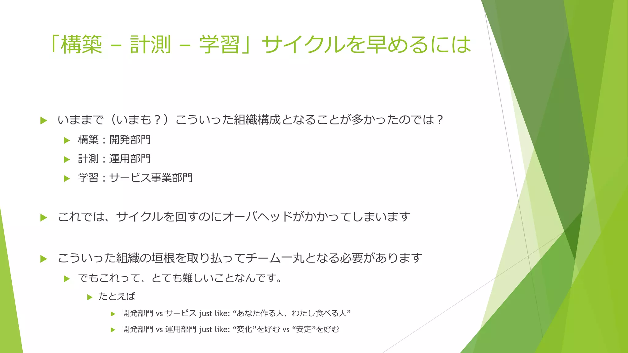 「構築 – 計測 – 学習」サイクルを早めるには
 いままで（いまも？）こういった組織構成となることが多かったのでは？
 構築：開発部門
 計測：運用部門
 学習：サービス事業部門
 これでは、サイクルを回すのにオーバヘッドがかかってしまいます
 こういった組織の垣根を取り払ってチーム一丸となる必要があります
 でもこれって、とても難しいことなんです。
 たとえば
 開発部門 vs サービス just like: “あなた作る人、わたし食べる人”
 開発部門 vs 運用部門 just like: “変化”を好む vs “安定”を好む
 