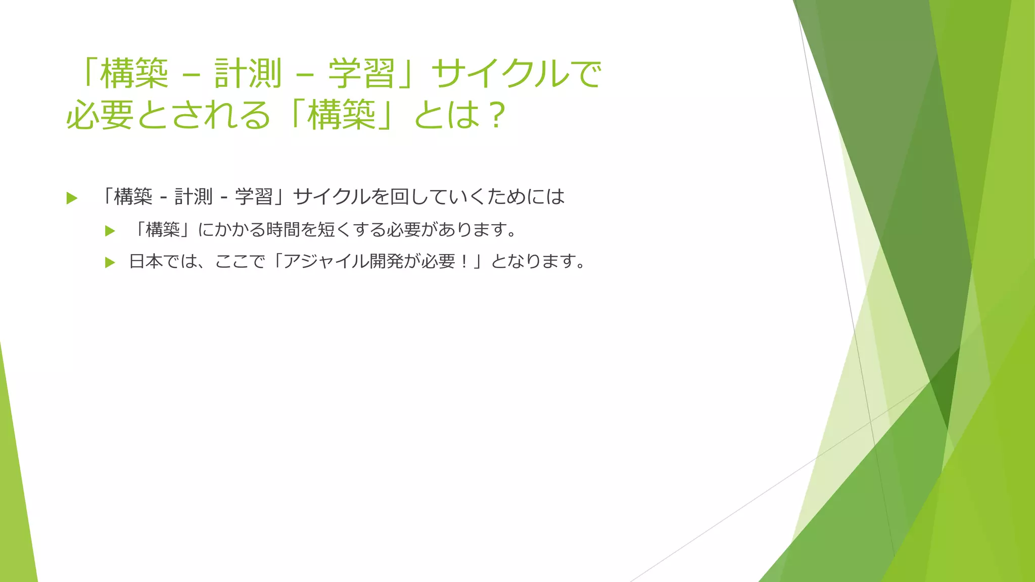 「構築 – 計測 – 学習」サイクルで
必要とされる「構築」とは？
 「構築 - 計測 - 学習」サイクルを回していくためには
 「構築」にかかる時間を短くする必要があります。
 日本では、ここで「アジャイル開発が必要！」となります。
 