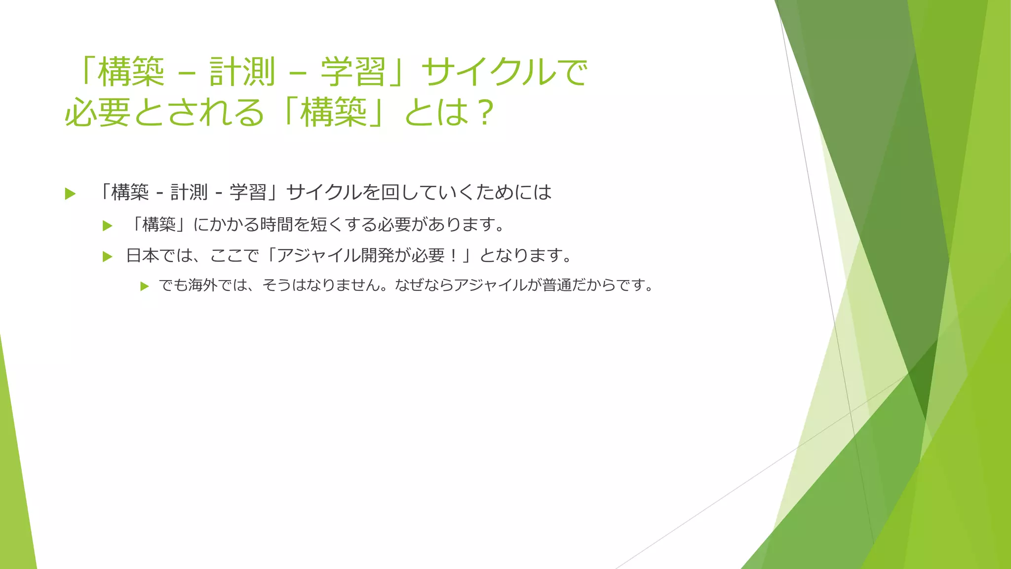 「構築 – 計測 – 学習」サイクルで
必要とされる「構築」とは？
 「構築 - 計測 - 学習」サイクルを回していくためには
 「構築」にかかる時間を短くする必要があります。
 日本では、ここで「アジャイル開発が必要！」となります。
 でも海外では、そうはなりません。なぜならアジャイルが普通だからです。
 