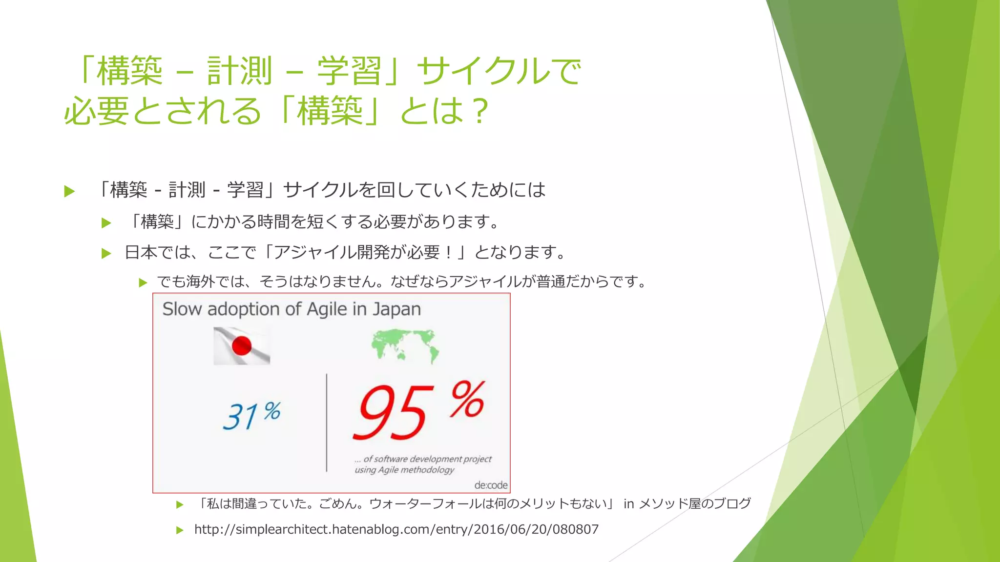 「構築 – 計測 – 学習」サイクルで
必要とされる「構築」とは？
 「構築 - 計測 - 学習」サイクルを回していくためには
 「構築」にかかる時間を短くする必要があります。
 日本では、ここで「アジャイル開発が必要！」となります。
 でも海外では、そうはなりません。なぜならアジャイルが普通だからです。
 「私は間違っていた。ごめん。ウォーターフォールは何のメリットもない」 in メソッド屋のブログ
 http://simplearchitect.hatenablog.com/entry/2016/06/20/080807
 