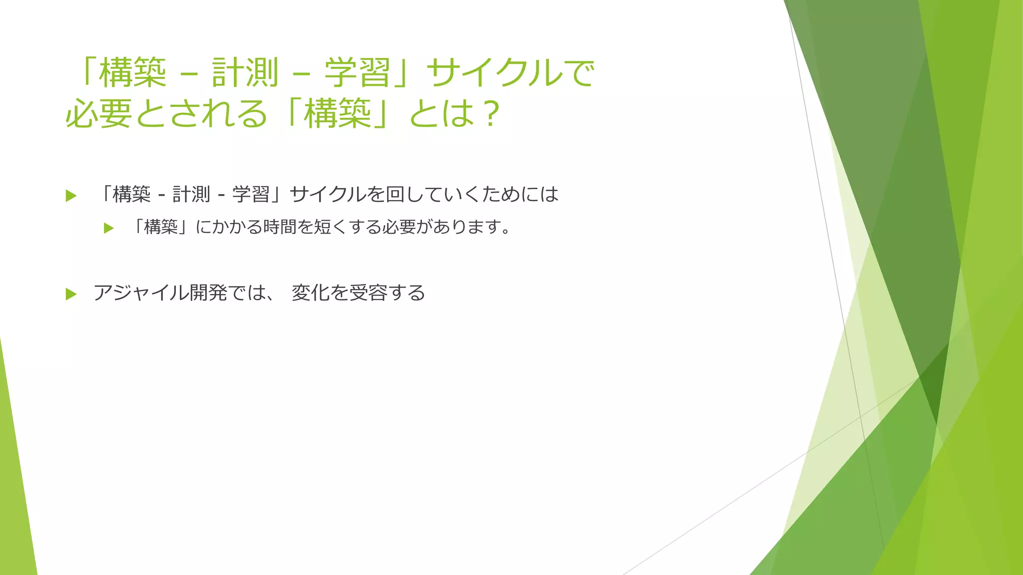 「構築 – 計測 – 学習」サイクルで
必要とされる「構築」とは？
 「構築 - 計測 - 学習」サイクルを回していくためには
 「構築」にかかる時間を短くする必要があります。
 アジャイル開発では、 変化を受容する
 