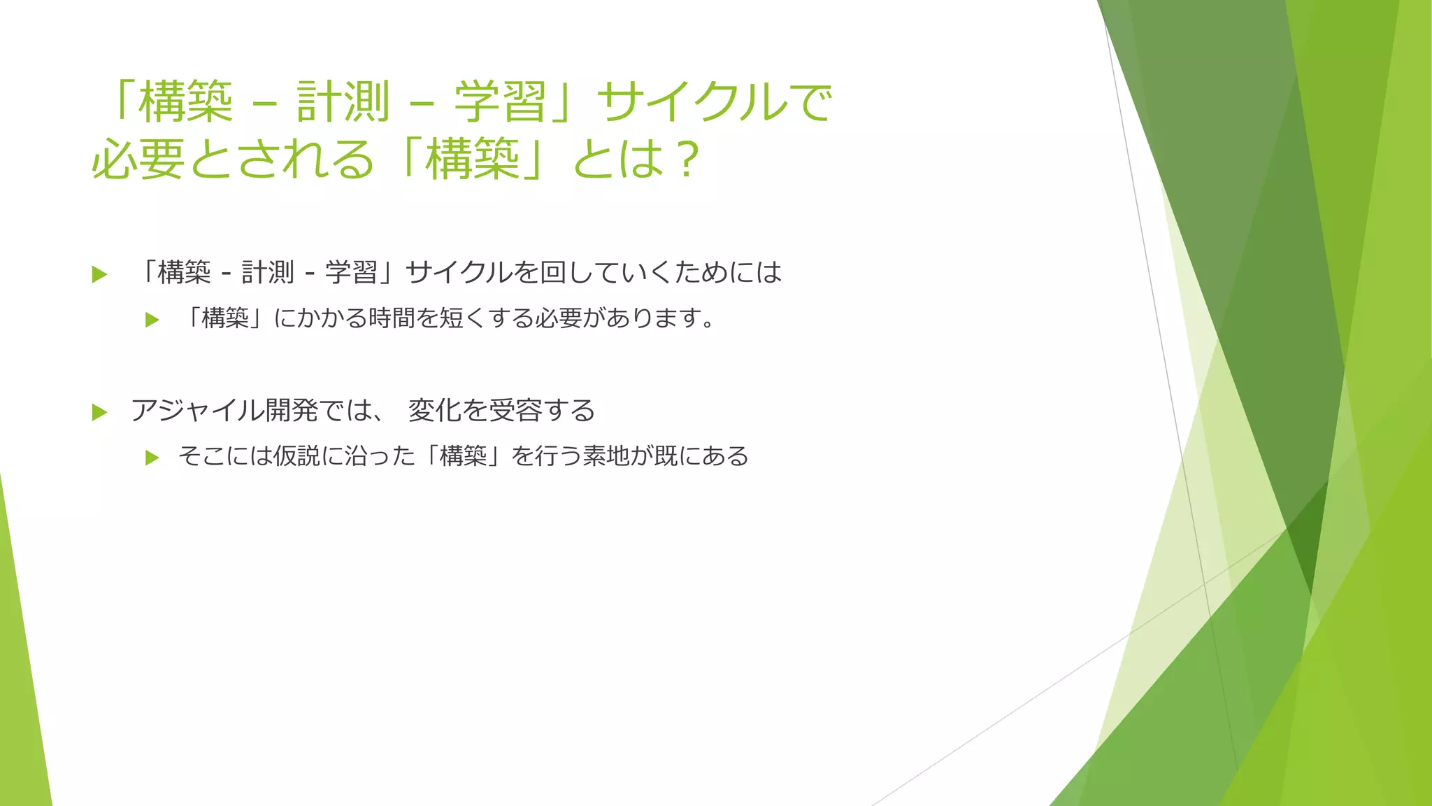 「構築 – 計測 – 学習」サイクルで
必要とされる「構築」とは？
 「構築 - 計測 - 学習」サイクルを回していくためには
 「構築」にかかる時間を短くする必要があります。
 アジャイル開発では、 変化を受容する
 そこには仮説に沿った「構築」を行う素地が既にある
 