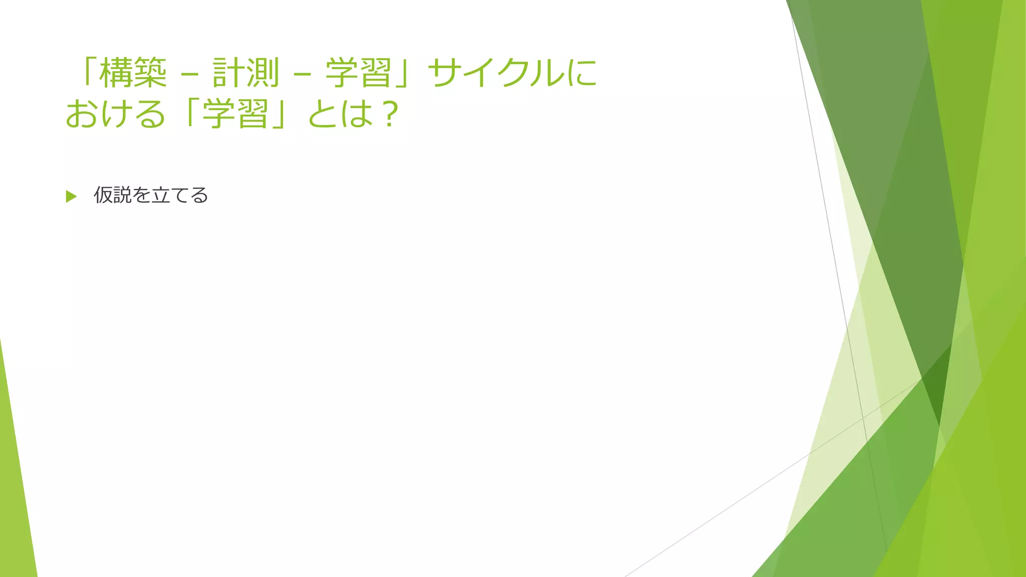 「構築 – 計測 – 学習」サイクルに
おける「学習」とは？
 仮説を立てる
 