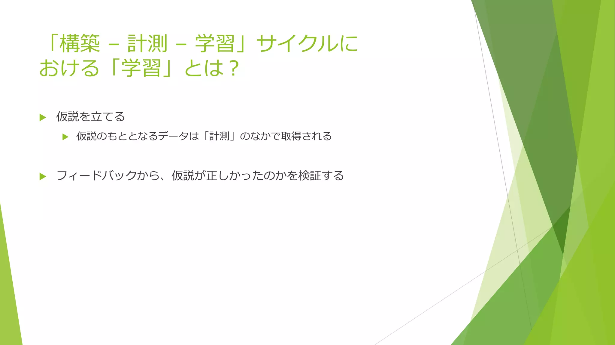 「構築 – 計測 – 学習」サイクルに
おける「学習」とは？
 仮説を立てる
 仮説のもととなるデータは「計測」のなかで取得される
 フィードバックから、仮説が正しかったのかを検証する
 