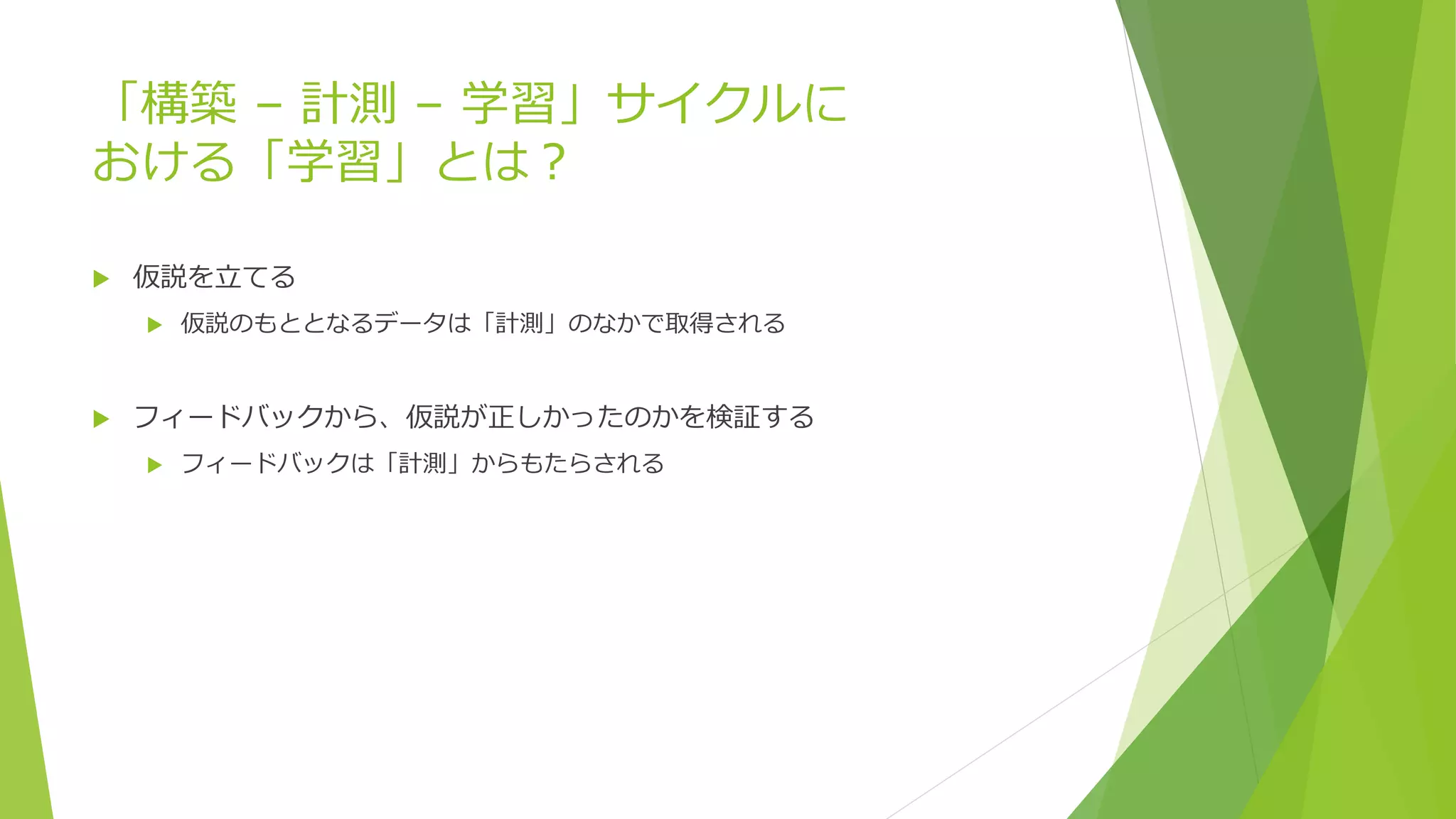 「構築 – 計測 – 学習」サイクルに
おける「学習」とは？
 仮説を立てる
 仮説のもととなるデータは「計測」のなかで取得される
 フィードバックから、仮説が正しかったのかを検証する
 フィードバックは「計測」からもたらされる
 