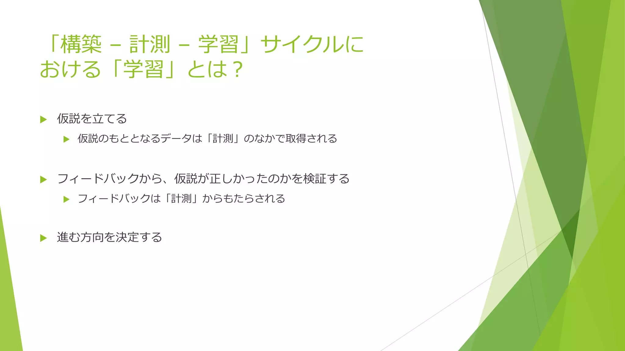 「構築 – 計測 – 学習」サイクルに
おける「学習」とは？
 仮説を立てる
 仮説のもととなるデータは「計測」のなかで取得される
 フィードバックから、仮説が正しかったのかを検証する
 フィードバックは「計測」からもたらされる
 進む方向を決定する
 
