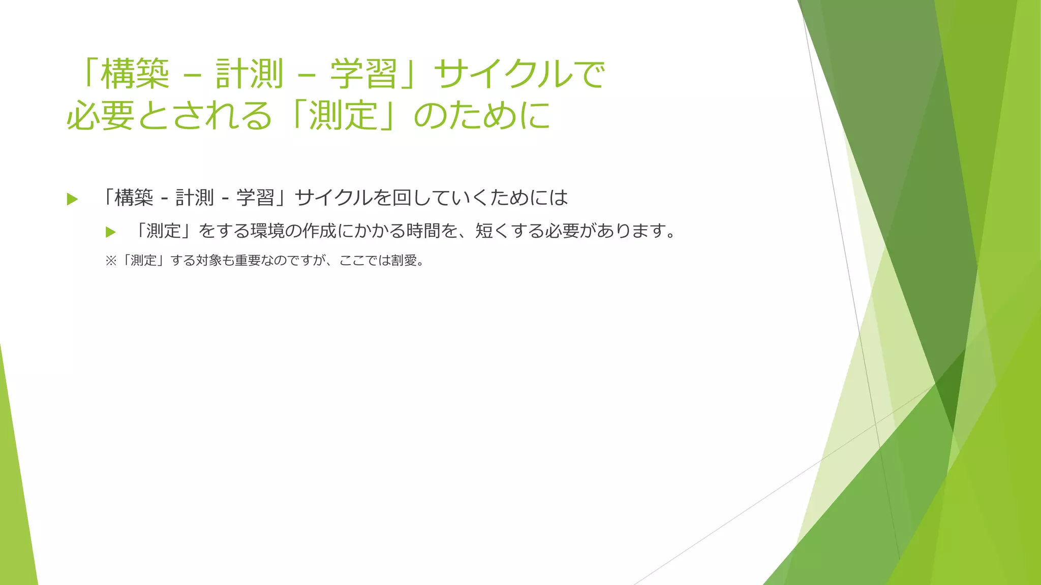 「構築 – 計測 – 学習」サイクルで
必要とされる「測定」のために
 「構築 - 計測 - 学習」サイクルを回していくためには
 「測定」をする環境の作成にかかる時間を、短くする必要があります。
※「測定」する対象も重要なのですが、ここでは割愛。
 