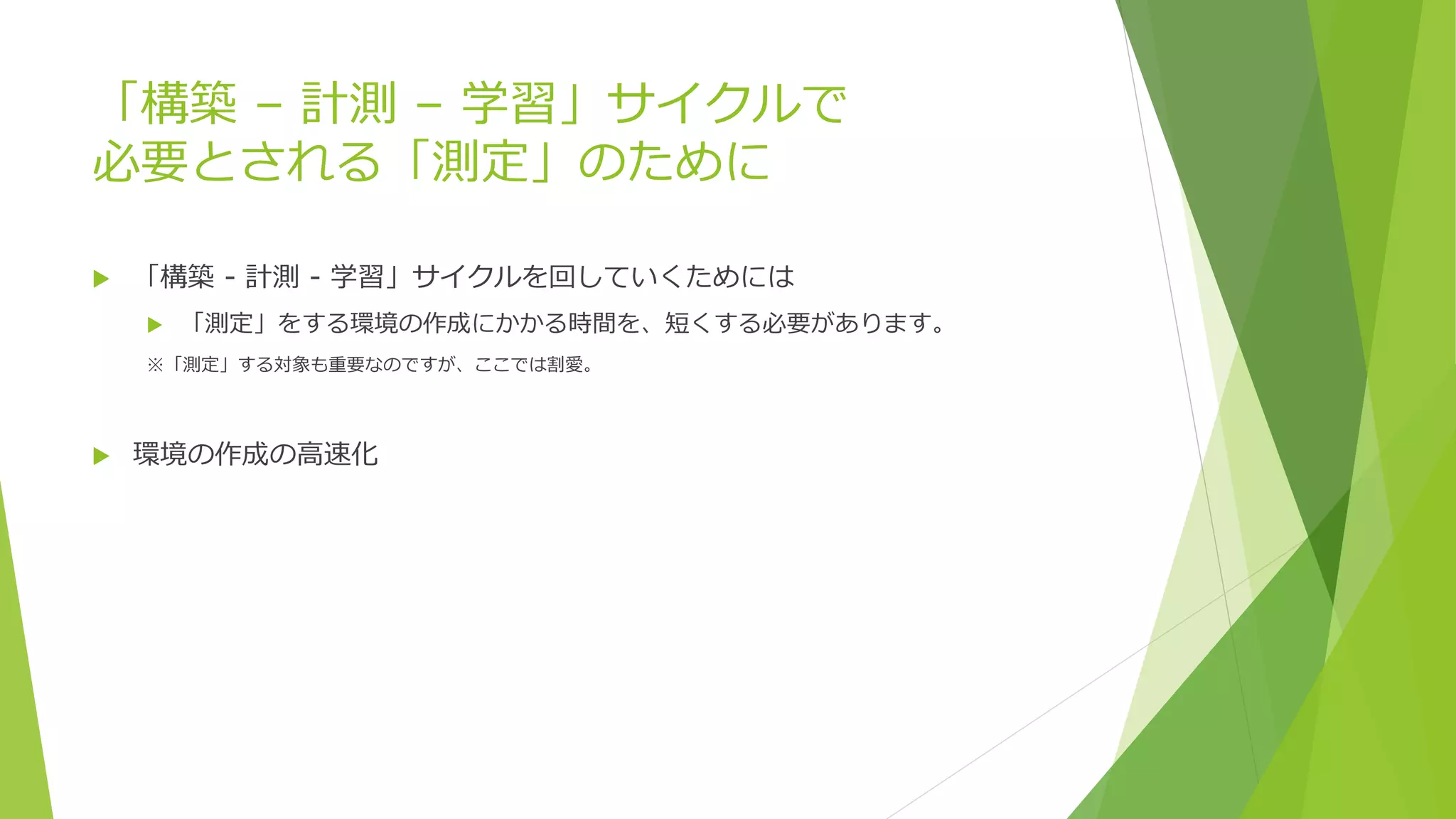 「構築 – 計測 – 学習」サイクルで
必要とされる「測定」のために
 「構築 - 計測 - 学習」サイクルを回していくためには
 「測定」をする環境の作成にかかる時間を、短くする必要があります。
※「測定」する対象も重要なのですが、ここでは割愛。
 環境の作成の高速化
 