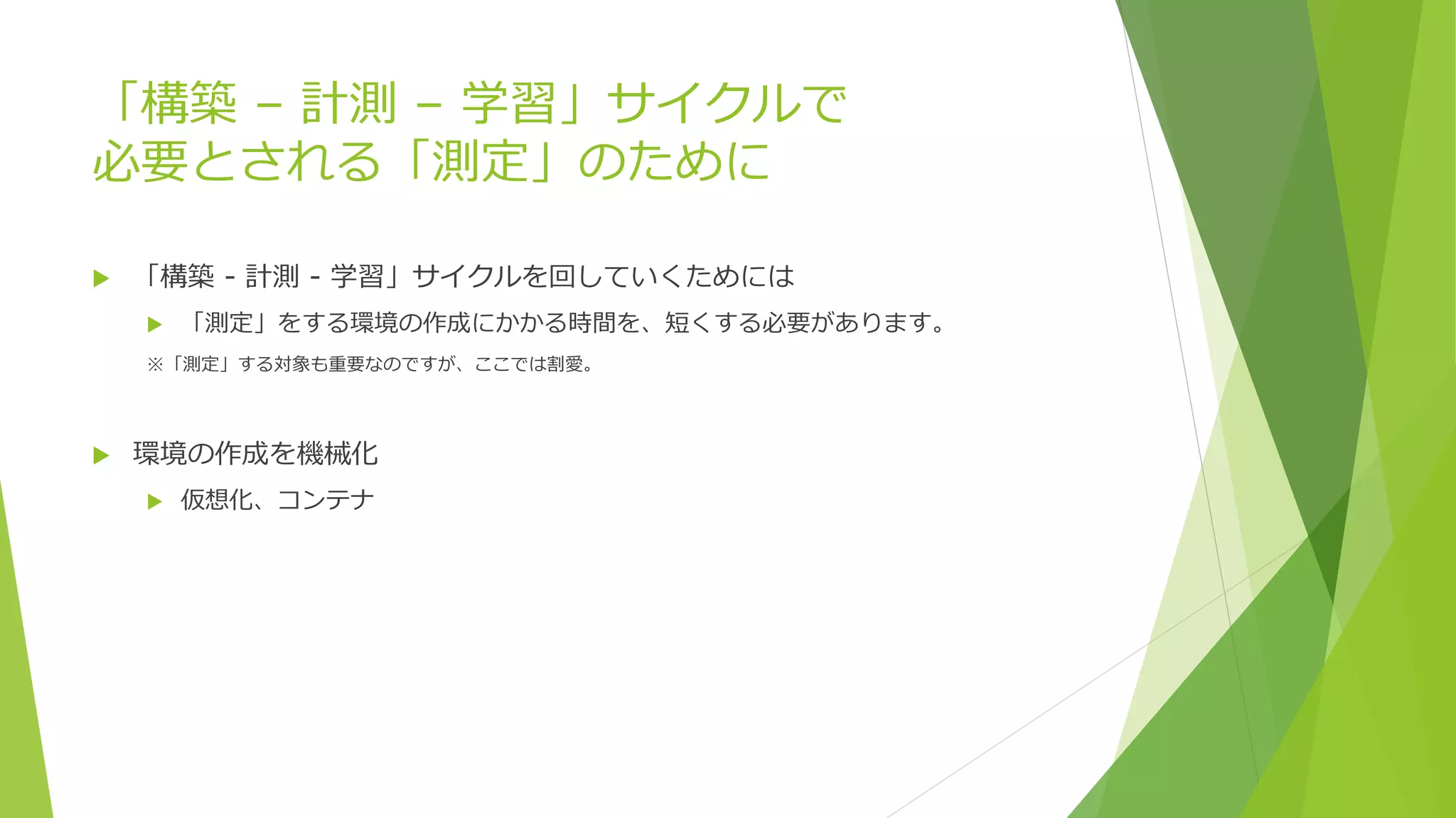 「構築 – 計測 – 学習」サイクルで
必要とされる「測定」のために
 「構築 - 計測 - 学習」サイクルを回していくためには
 「測定」をする環境の作成にかかる時間を、短くする必要があります。
※「測定」する対象も重要なのですが、ここでは割愛。
 環境の作成を機械化
 仮想化、コンテナ
 