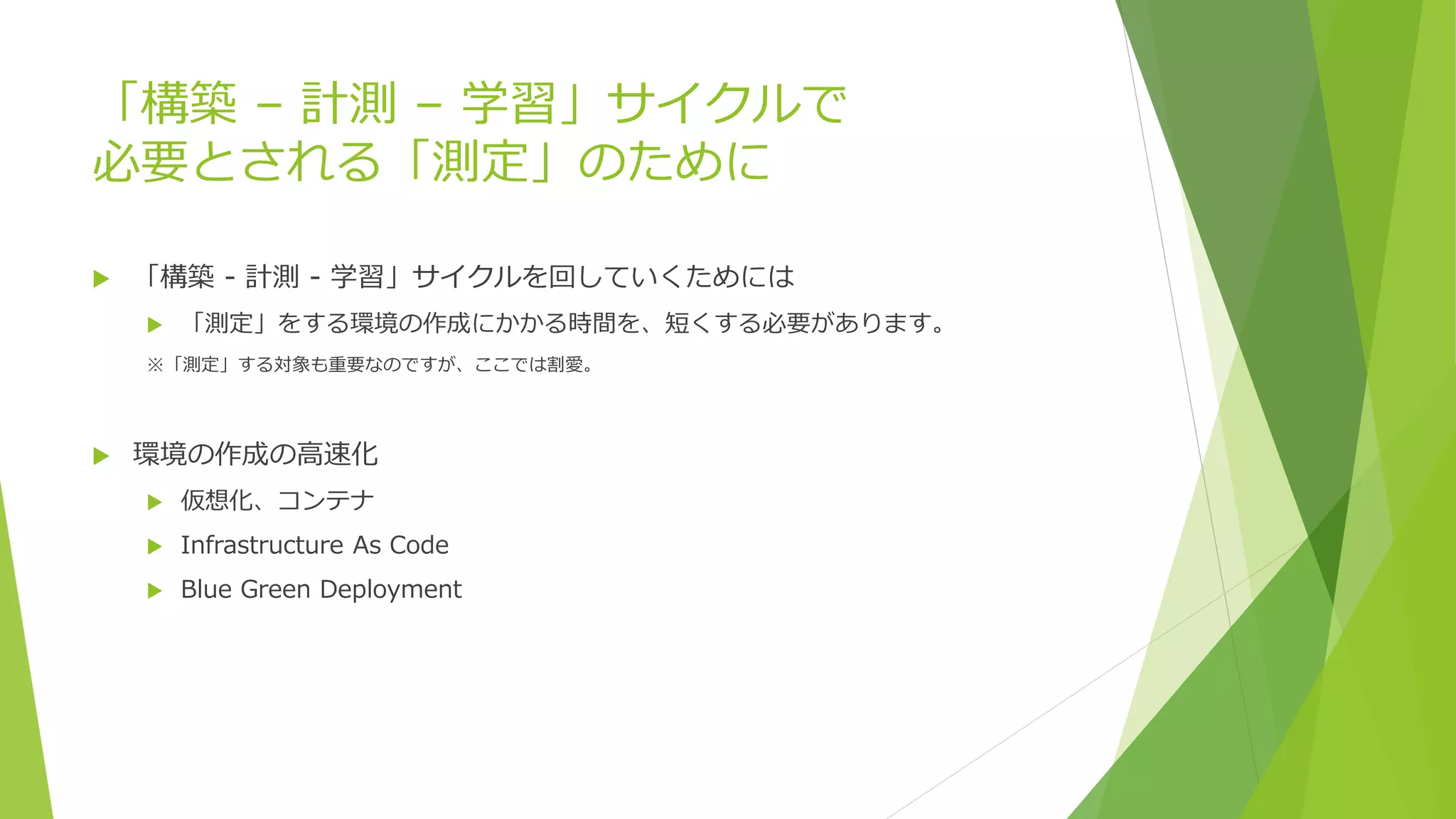 「構築 – 計測 – 学習」サイクルで
必要とされる「測定」のために
 「構築 - 計測 - 学習」サイクルを回していくためには
 「測定」をする環境の作成にかかる時間を、短くする必要があります。
※「測定」する対象も重要なのですが、ここでは割愛。
 環境の作成の高速化
 仮想化、コンテナ
 Infrastructure As Code
 Blue Green Deployment
 