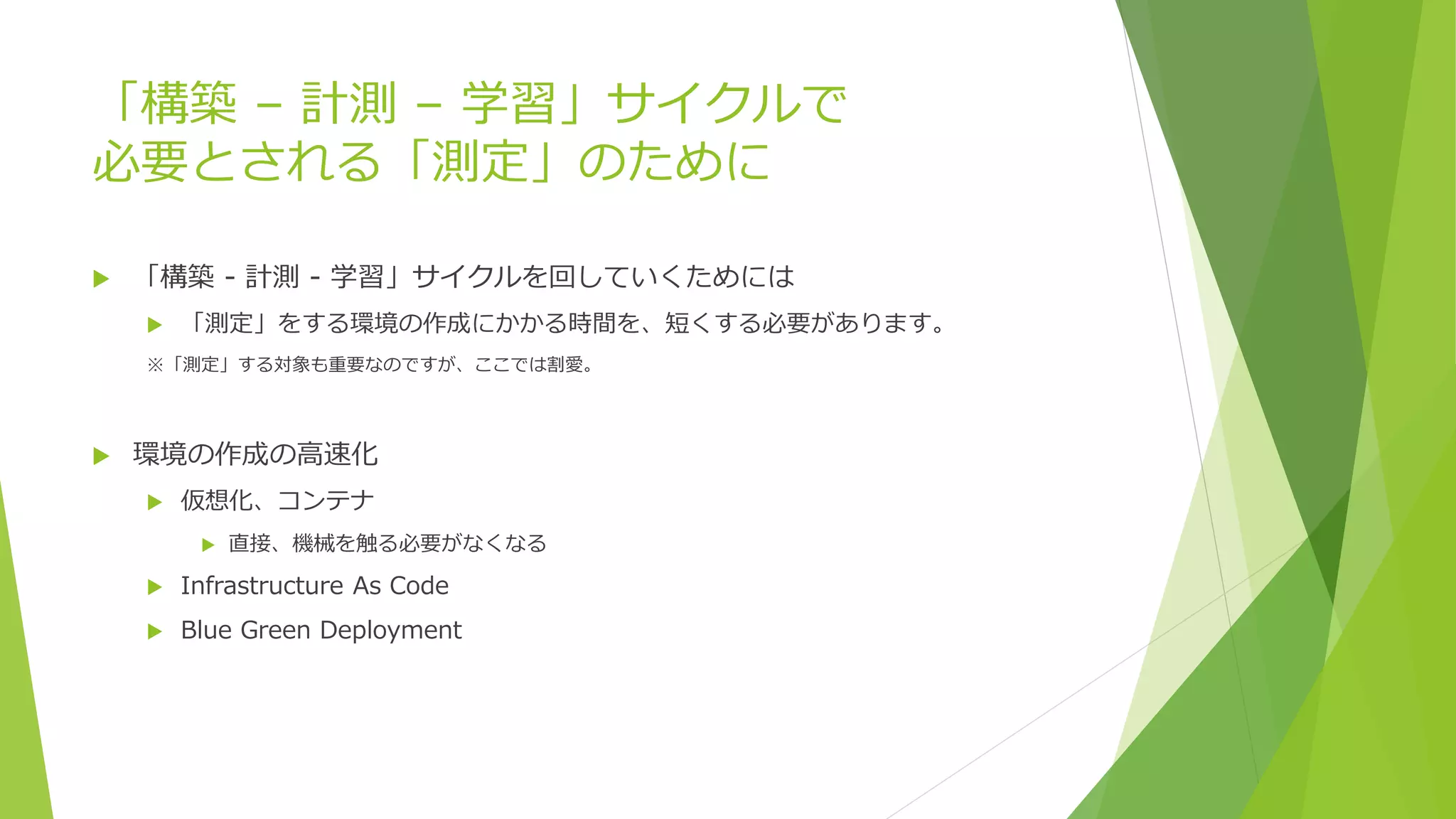 「構築 – 計測 – 学習」サイクルで
必要とされる「測定」のために
 「構築 - 計測 - 学習」サイクルを回していくためには
 「測定」をする環境の作成にかかる時間を、短くする必要があります。
※「測定」する対象も重要なのですが、ここでは割愛。
 環境の作成の高速化
 仮想化、コンテナ
 直接、機械を触る必要がなくなる
 Infrastructure As Code
 Blue Green Deployment
 