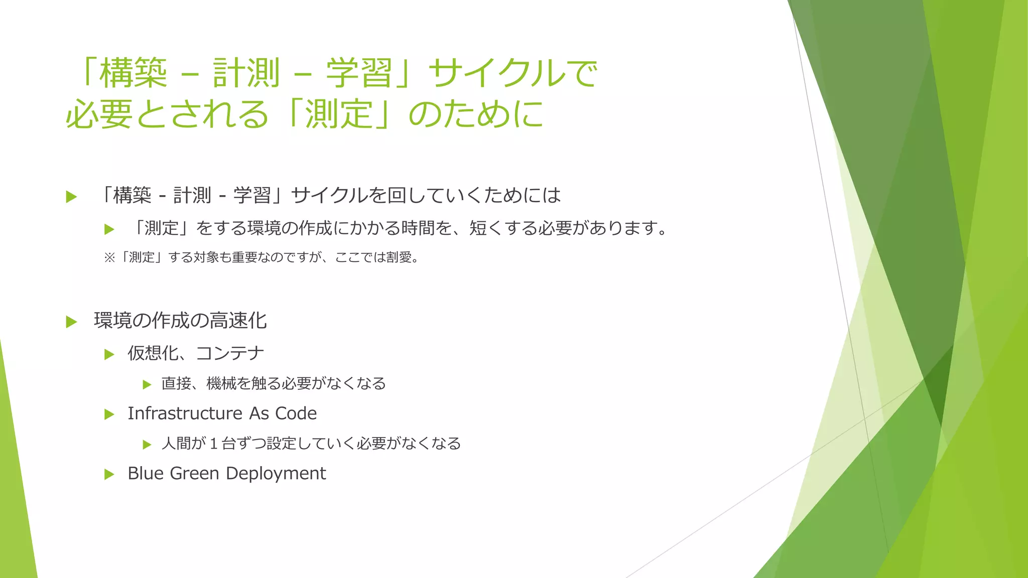 「構築 – 計測 – 学習」サイクルで
必要とされる「測定」のために
 「構築 - 計測 - 学習」サイクルを回していくためには
 「測定」をする環境の作成にかかる時間を、短くする必要があります。
※「測定」する対象も重要なのですが、ここでは割愛。
 環境の作成の高速化
 仮想化、コンテナ
 直接、機械を触る必要がなくなる
 Infrastructure As Code
 人間が１台ずつ設定していく必要がなくなる
 Blue Green Deployment
 