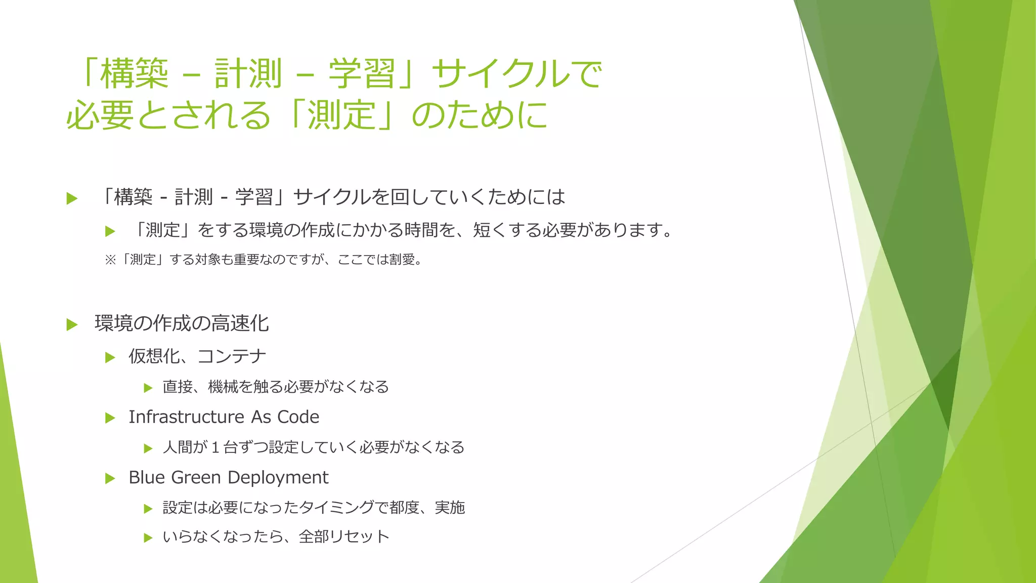 「構築 – 計測 – 学習」サイクルで
必要とされる「測定」のために
 「構築 - 計測 - 学習」サイクルを回していくためには
 「測定」をする環境の作成にかかる時間を、短くする必要があります。
※「測定」する対象も重要なのですが、ここでは割愛。
 環境の作成の高速化
 仮想化、コンテナ
 直接、機械を触る必要がなくなる
 Infrastructure As Code
 人間が１台ずつ設定していく必要がなくなる
 Blue Green Deployment
 設定は必要になったタイミングで都度、実施
 いらなくなったら、全部リセット
 