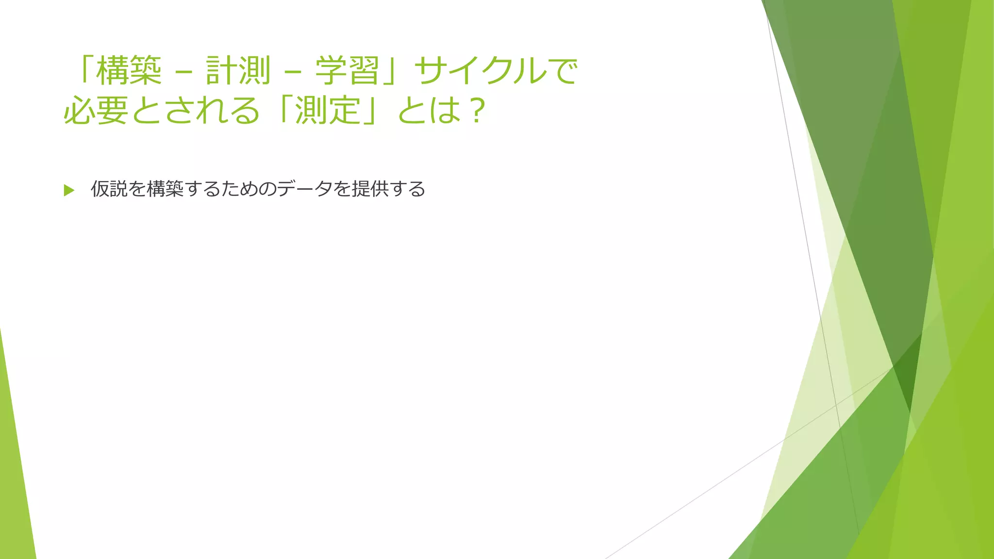 「構築 – 計測 – 学習」サイクルで
必要とされる「測定」とは？
 仮説を構築するためのデータを提供する
 