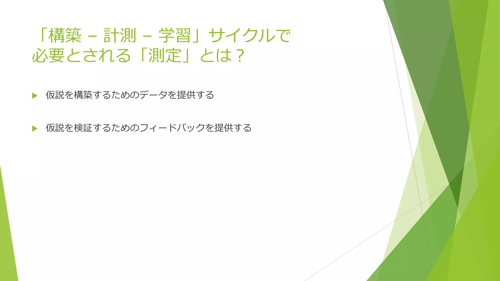 「構築 – 計測 – 学習」サイクルで
必要とされる「測定」とは？
 仮説を構築するためのデータを提供する
 仮説を検証するためのフィードバックを提供する
 