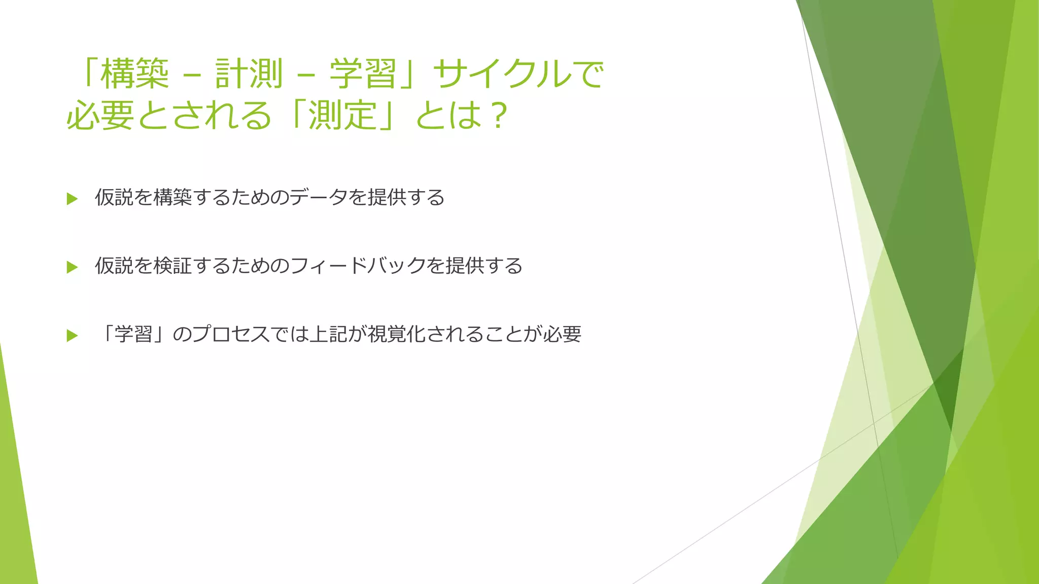 「構築 – 計測 – 学習」サイクルで
必要とされる「測定」とは？
 仮説を構築するためのデータを提供する
 仮説を検証するためのフィードバックを提供する
 「学習」のプロセスでは上記が視覚化されることが必要
 