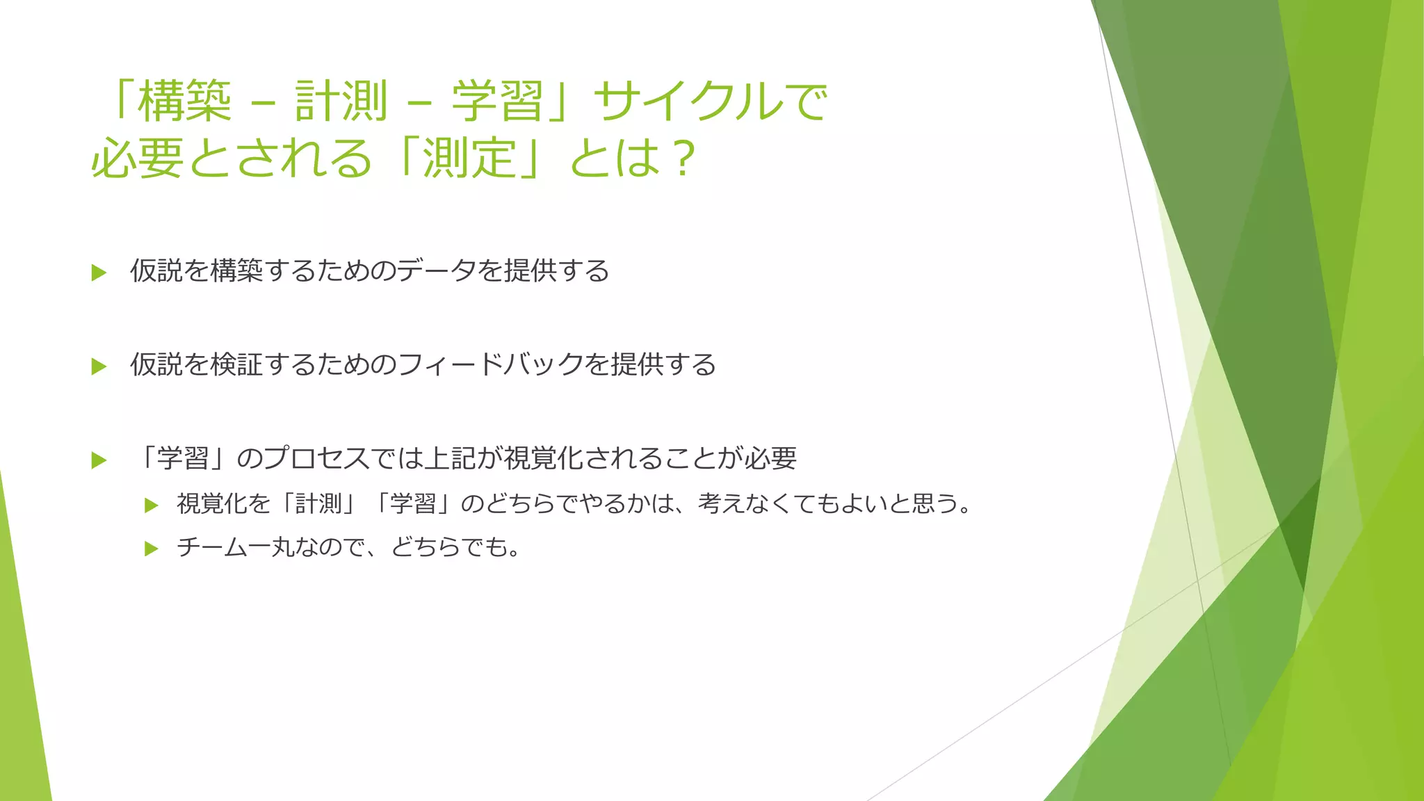 「構築 – 計測 – 学習」サイクルで
必要とされる「測定」とは？
 仮説を構築するためのデータを提供する
 仮説を検証するためのフィードバックを提供する
 「学習」のプロセスでは上記が視覚化されることが必要
 視覚化を「計測」「学習」のどちらでやるかは、考えなくてもよいと思う。
 チーム一丸なので、どちらでも。
 