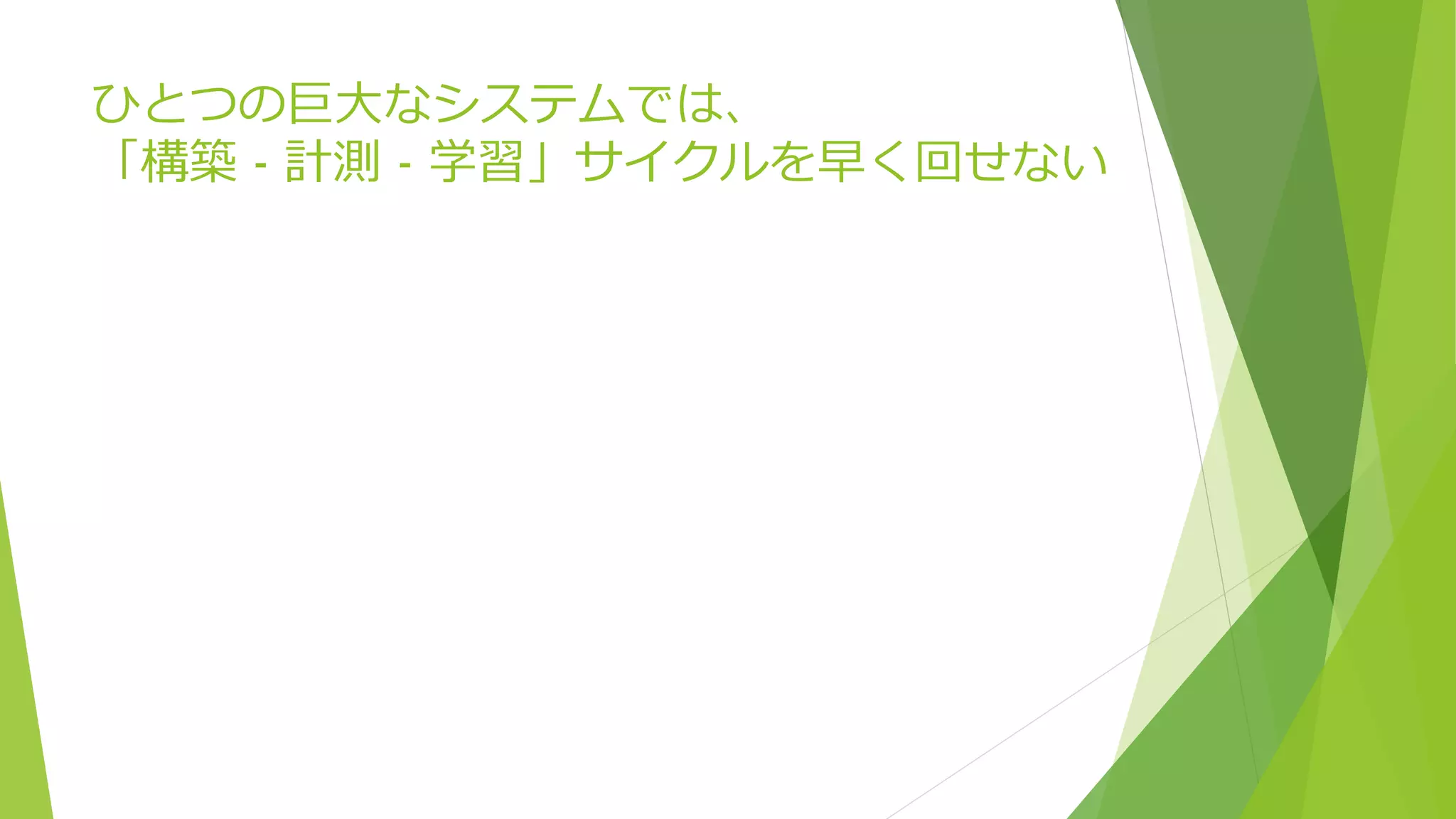 ひとつの巨大なシステムでは、
「構築 - 計測 - 学習」サイクルを早く回せない
 