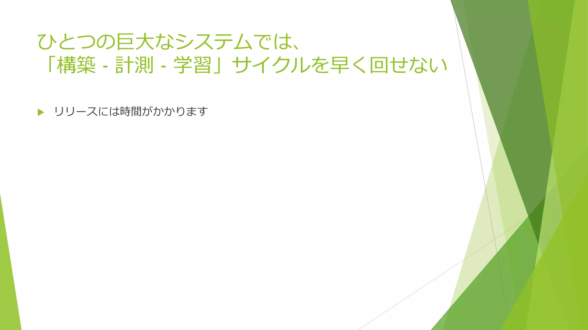 ひとつの巨大なシステムでは、
「構築 - 計測 - 学習」サイクルを早く回せない
 リリースには時間がかかります
 