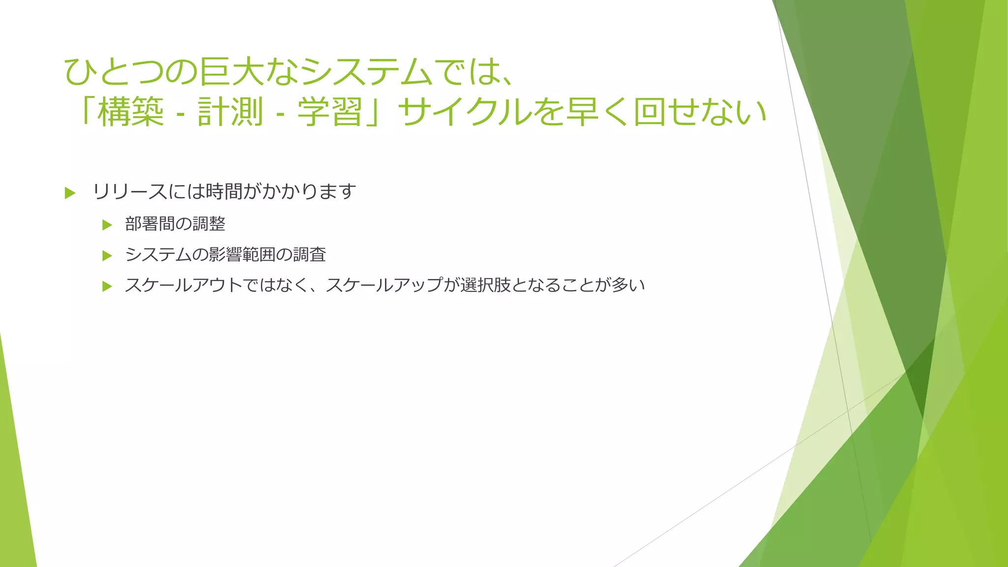 ひとつの巨大なシステムでは、
「構築 - 計測 - 学習」サイクルを早く回せない
 リリースには時間がかかります
 部署間の調整
 システムの影響範囲の調査
 スケールアウトではなく、スケールアップが選択肢となることが多い
 