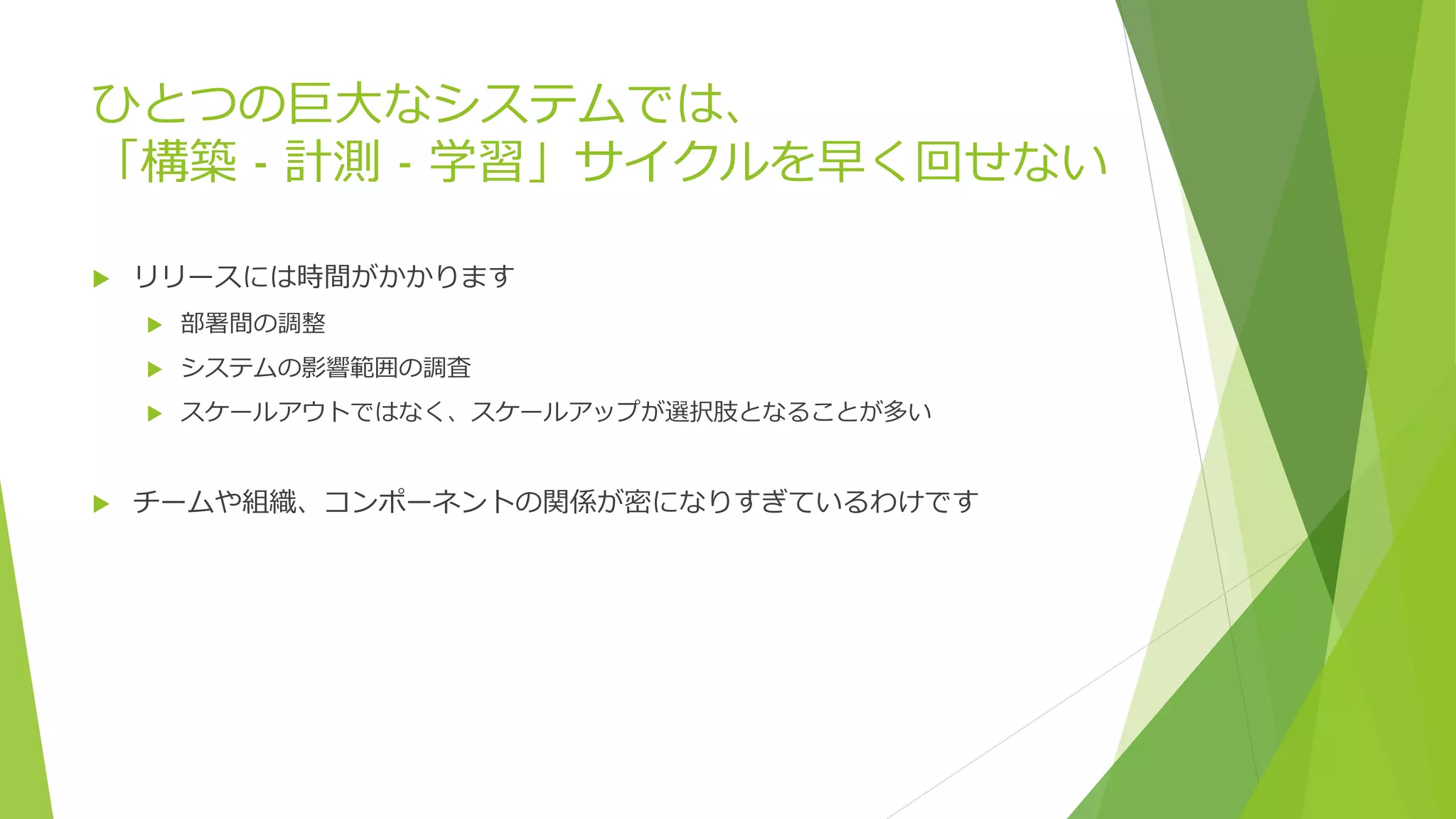 ひとつの巨大なシステムでは、
「構築 - 計測 - 学習」サイクルを早く回せない
 リリースには時間がかかります
 部署間の調整
 システムの影響範囲の調査
 スケールアウトではなく、スケールアップが選択肢となることが多い
 チームや組織、コンポーネントの関係が密になりすぎているわけです
 