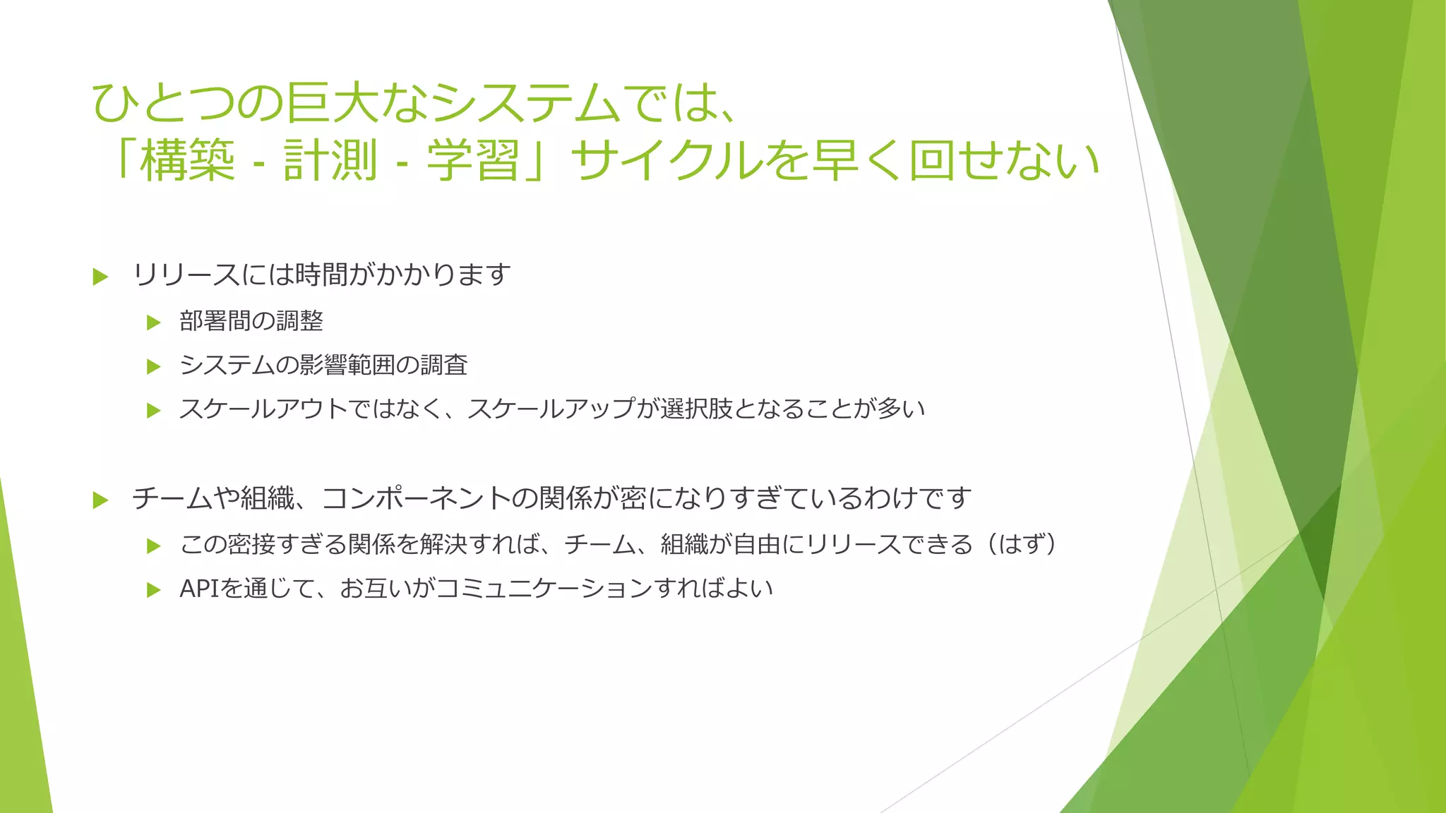 ひとつの巨大なシステムでは、
「構築 - 計測 - 学習」サイクルを早く回せない
 リリースには時間がかかります
 部署間の調整
 システムの影響範囲の調査
 スケールアウトではなく、スケールアップが選択肢となることが多い
 チームや組織、コンポーネントの関係が密になりすぎているわけです
 この密接すぎる関係を解決すれば、チーム、組織が自由にリリースできる（はず）
 APIを通じて、お互いがコミュニケーションすればよい
 