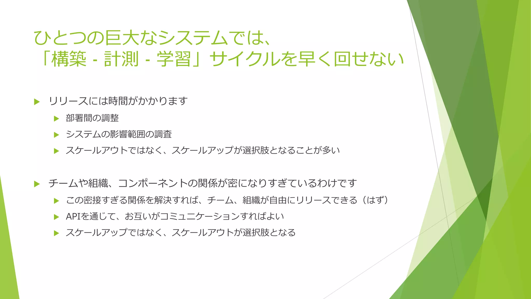 ひとつの巨大なシステムでは、
「構築 - 計測 - 学習」サイクルを早く回せない
 リリースには時間がかかります
 部署間の調整
 システムの影響範囲の調査
 スケールアウトではなく、スケールアップが選択肢となることが多い
 チームや組織、コンポーネントの関係が密になりすぎているわけです
 この密接すぎる関係を解決すれば、チーム、組織が自由にリリースできる（はず）
 APIを通じて、お互いがコミュニケーションすればよい
 スケールアップではなく、スケールアウトが選択肢となる
 