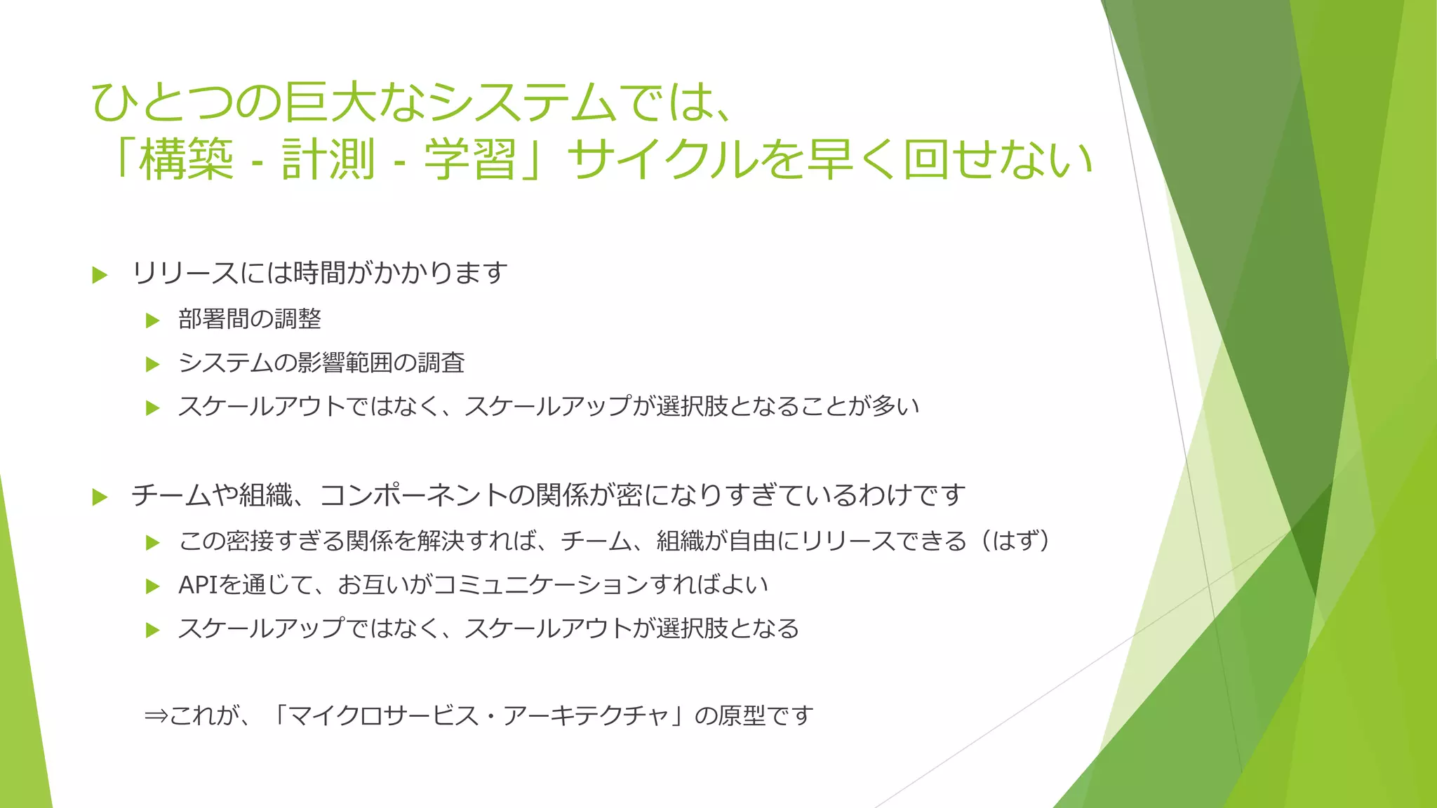 ひとつの巨大なシステムでは、
「構築 - 計測 - 学習」サイクルを早く回せない
 リリースには時間がかかります
 部署間の調整
 システムの影響範囲の調査
 スケールアウトではなく、スケールアップが選択肢となることが多い
 チームや組織、コンポーネントの関係が密になりすぎているわけです
 この密接すぎる関係を解決すれば、チーム、組織が自由にリリースできる（はず）
 APIを通じて、お互いがコミュニケーションすればよい
 スケールアップではなく、スケールアウトが選択肢となる
⇒これが、「マイクロサービス・アーキテクチャ」の原型です
 