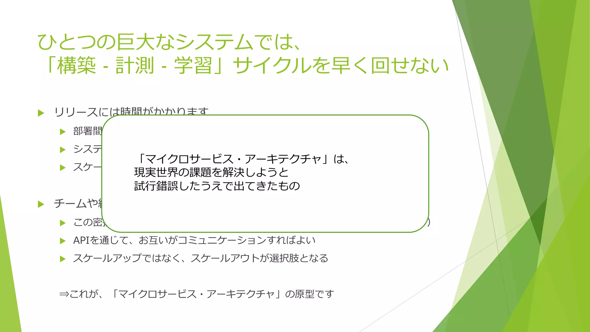 ひとつの巨大なシステムでは、
「構築 - 計測 - 学習」サイクルを早く回せない
 リリースには時間がかかります
 部署間の調整
 システムの影響範囲の調査
 スケールアップ
 チームや組織、コンポーネントの関係が密になりすぎているわけです
 この密接すぎる関係を解決すれば、チーム、組織が自由にリリースできる（はず）
 APIを通じて、お互いがコミュニケーションすればよい
 スケールアップではなく、スケールアウトが選択肢となる
⇒これが、「マイクロサービス・アーキテクチャ」の原型です
「マイクロサービス・アーキテクチャ」は、
現実世界の課題を解決しようと
試行錯誤したうえで出てきたもの
 