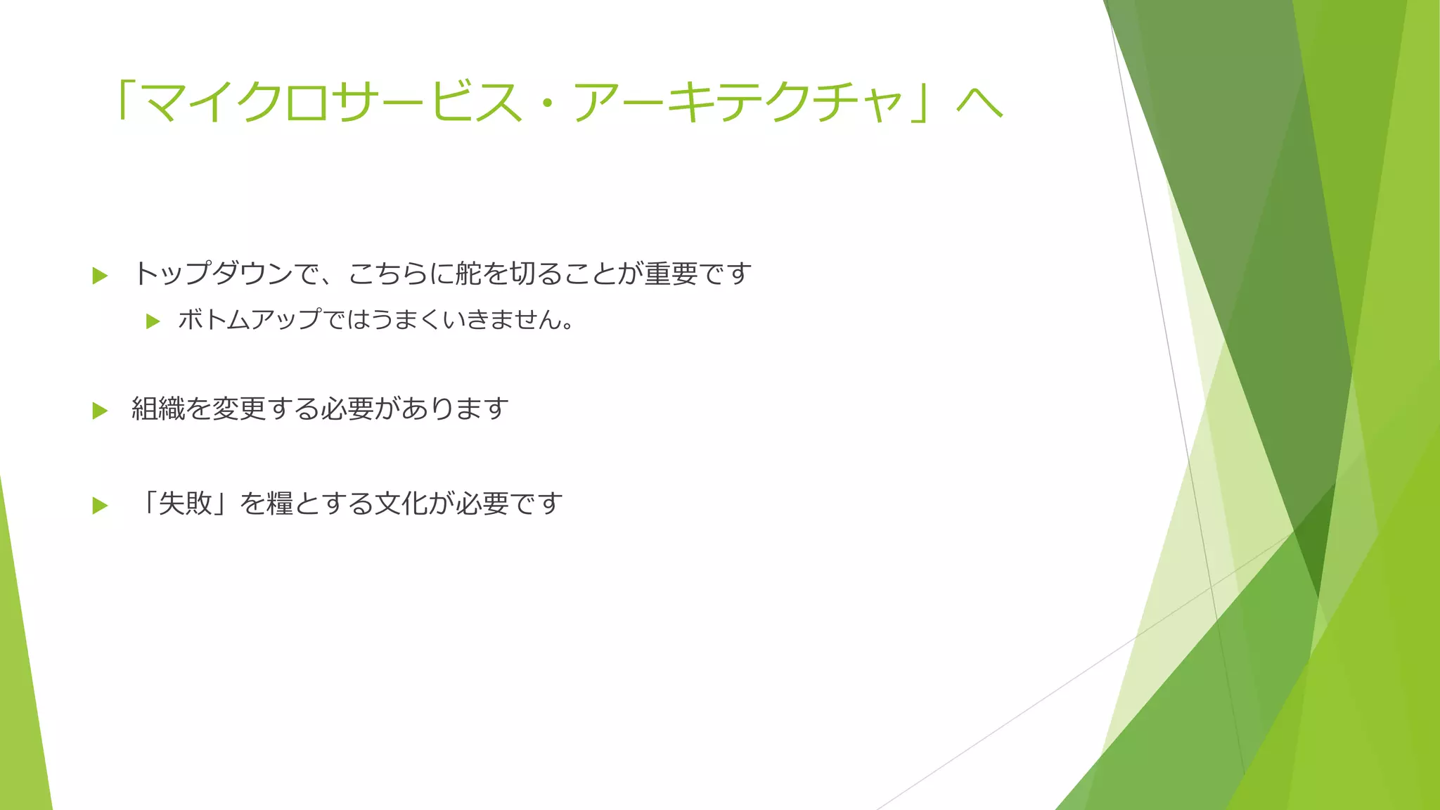 「マイクロサービス・アーキテクチャ」へ
 トップダウンで、こちらに舵を切ることが重要です
 ボトムアップではうまくいきません。
 組織を変更する必要があります
 「失敗」を糧とする文化が必要です
 