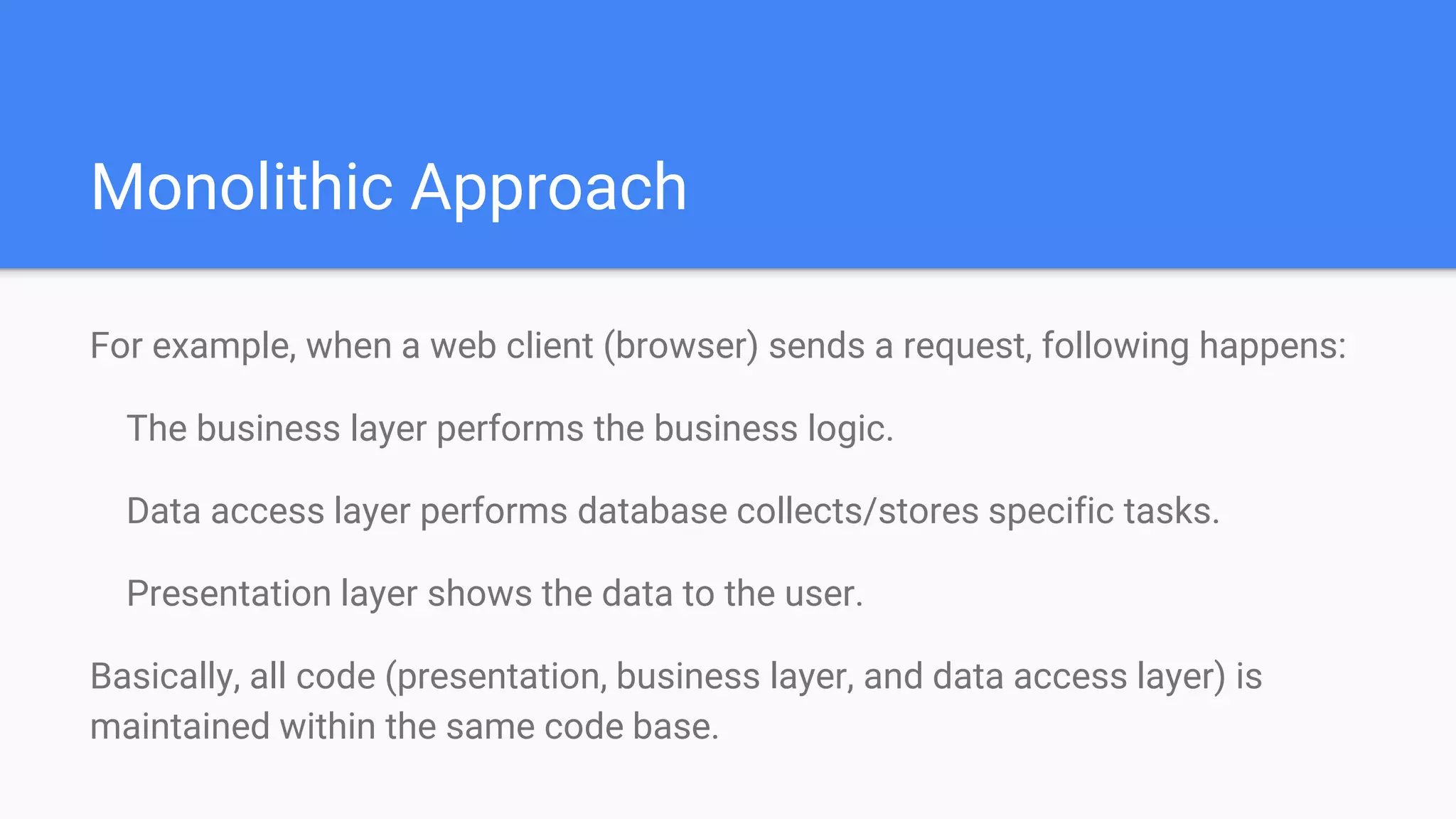 Monolithic Approach
For example, when a web client (browser) sends a request, following happens:
The business layer performs the business logic.
Data access layer performs database collects/stores specific tasks.
Presentation layer shows the data to the user.
Basically, all code (presentation, business layer, and data access layer) is
maintained within the same code base.
 