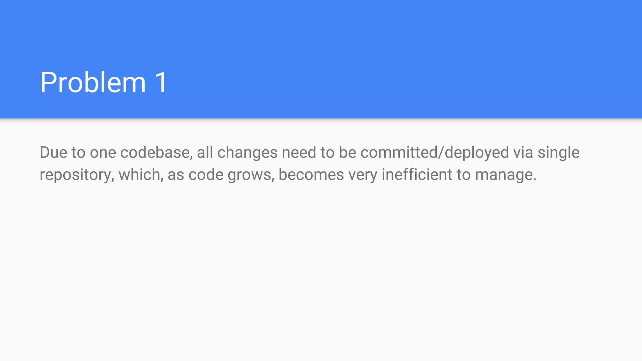 Problem 1
Due to one codebase, all changes need to be committed/deployed via single
repository, which, as code grows, becomes very inefficient to manage.
 