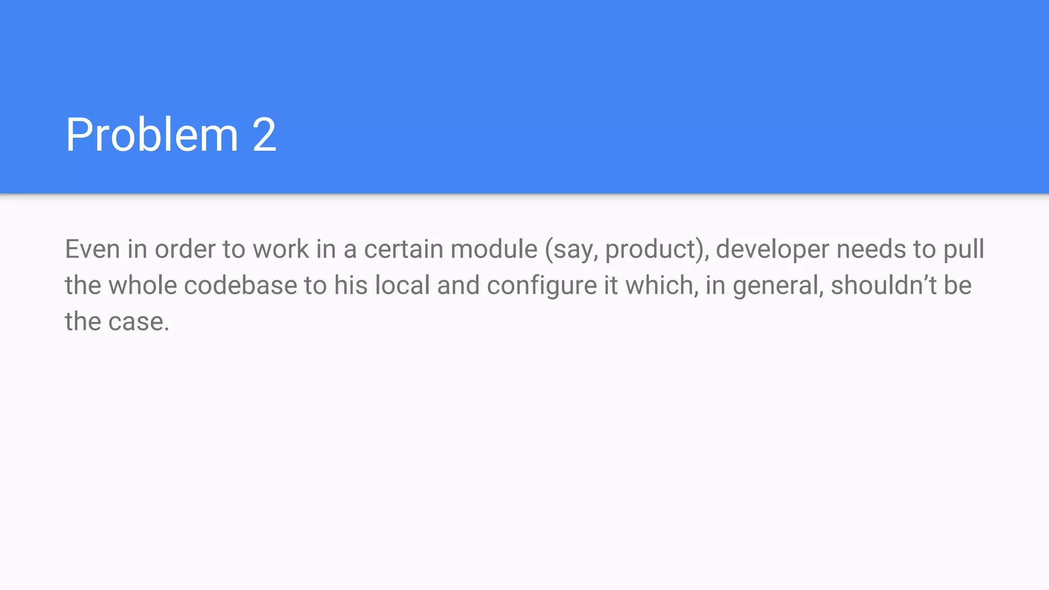 Problem 2
Even in order to work in a certain module (say, product), developer needs to pull
the whole codebase to his local and configure it which, in general, shouldn’t be
the case.
 