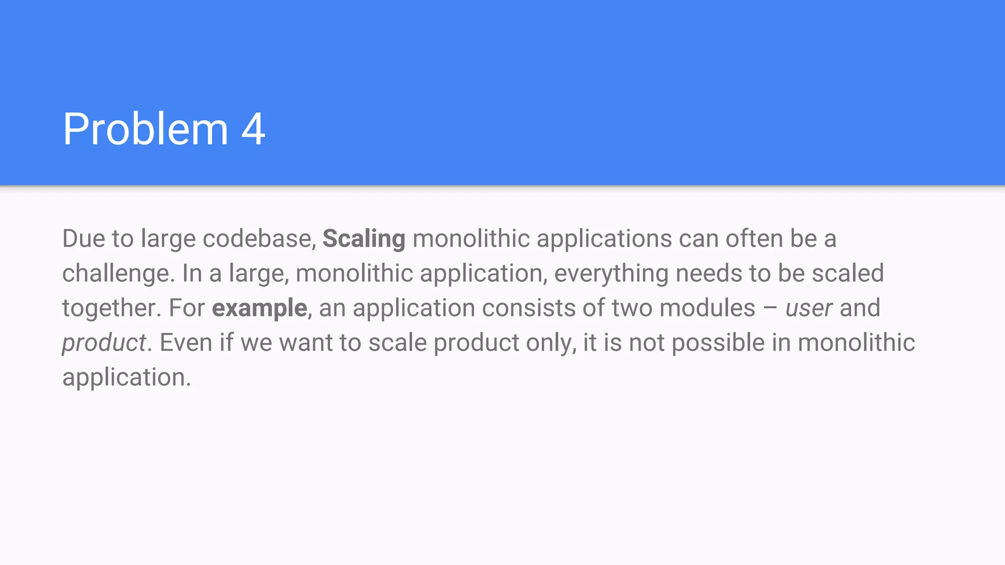 Problem 4
Due to large codebase, Scaling monolithic applications can often be a
challenge. In a large, monolithic application, everything needs to be scaled
together. For example, an application consists of two modules – user and
product. Even if we want to scale product only, it is not possible in monolithic
application.
 