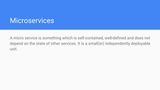 Microservices
A micro service is something which is self-contained, well-defined and does not
depend on the state of other services. It is a small(er) independently deployable
unit.
 