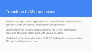 Transition to Microservices
The idea is to split current application into a set of smaller, interconnected
services instead of building a single monolithic application.
Each microservice is a small application that has its own architecture
consisting of business logic along with various adapters.
Most microservices would expose a REST API and most services consume
APIs provided by other services.
 