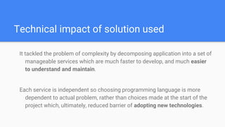 Technical impact of solution used
It tackled the problem of complexity by decomposing application into a set of
manageable services which are much faster to develop, and much easier
to understand and maintain.
Each service is independent so choosing programming language is more
dependent to actual problem, rather than choices made at the start of the
project which, ultimately, reduced barrier of adopting new technologies.
 