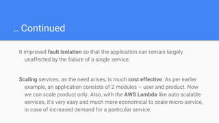 .. Continued
It improved fault isolation so that the application can remain largely
unaffected by the failure of a single service.
Scaling services, as the need arises, is much cost effective. As per earlier
example, an application consists of 2 modules – user and product. Now
we can scale product only. Also, with the AWS Lambda like auto scalable
services, it’s very easy and much more economical to scale micro-service,
in case of increased demand for a particular service.
 