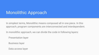 Monolithic Approach
In simplest terms, Monolithic means composed all in one piece. In this
approach, program components are interconnected and interdependent.
In monolithic approach, we can divide the code in following layers:
Presentation layer
Business layer
Data access layer
 