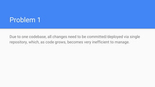 Problem 1
Due to one codebase, all changes need to be committed/deployed via single
repository, which, as code grows, becomes very inefficient to manage.
 
