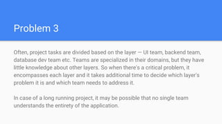 Problem 3
Often, project tasks are divided based on the layer — UI team, backend team,
database dev team etc. Teams are specialized in their domains, but they have
little knowledge about other layers. So when there's a critical problem, it
encompasses each layer and it takes additional time to decide which layer's
problem it is and which team needs to address it.
In case of a long running project, it may be possible that no single team
understands the entirety of the application.
 