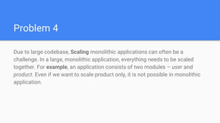 Problem 4
Due to large codebase, Scaling monolithic applications can often be a
challenge. In a large, monolithic application, everything needs to be scaled
together. For example, an application consists of two modules – user and
product. Even if we want to scale product only, it is not possible in monolithic
application.
 