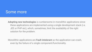 Some more
Adopting new technologies is cumbersome in monolithic applications since
these applications are implemented using a single development stack (i.e.
JEE or PHP etc), which, sometimes, limit the availability of the right
solution for the problem.
Monolithic applications are Fault intolerant so the application can crash,
even by the failure of a single component/functionality.
 