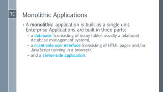 Monolithic Applications
› A monolithic application is built as a single unit.
Enterprise Applications are built in three parts:
– a database (consisting of many tables usually a relational
database management system),
– a client-side user interface (consisting of HTML pages and/or
JavaScript running in a browser),
– and a server-side application.
 