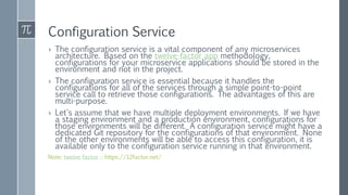 Configuration Service
› The configuration service is a vital component of any microservices
architecture. Based on the twelve-factor app methodology,
configurations for your microservice applications should be stored in the
environment and not in the project.
› The configuration service is essential because it handles the
configurations for all of the services through a simple point-to-point
service call to retrieve those configurations. The advantages of this are
multi-purpose.
› Let's assume that we have multiple deployment environments. If we have
a staging environment and a production environment, configurations for
those environments will be different. A configuration service might have a
dedicated Git repository for the configurations of that environment. None
of the other environments will be able to access this configuration, it is
available only to the configuration service running in that environment.
Note: twelve-factor :: https://12factor.net/
 