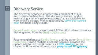 Discovery Service
The discovery service is another vital component of our
microservice architecture. The discovery service handles
maintaining a list of service instances that are available for
work within a cluster. Within applications, service-to-service
calls are made using clients.
Spring Cloud Feign, a client-based API for RESTful microservices
that originated from the Netflix OSS project
Recommendation:,use Netflix Eureka, and the other Consul from
Hashicorp. Having multiple discovery services provides the
opportunity to use one (Consul) as a DNS provider for the
cluster, and the other (Eureka) as a proxy-based API gateway.
 