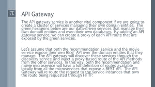 API Gateway
The API gateway service is another vital component if we are going to
create a cluster of services managing their own domain entities. The
green hexagons below are our data-driven services that manage their
own domain entities and even their own databases. By adding an API
gateway service, we can create a proxy of each API route that are
exposed by the green services.
Let’s assume that both the recommendation service and the movie
service expose their own REST API over the domain entities that they
manage. The API gateway will discover these services through the
discovery service and inject a proxy-based route of the API methods
from the other services. In this way, both the recommendation and
movie microservice will have a full definition of routes available
locally from all the microservices that expose a REST API. The API
Gateway will re-route the request to the service instances that own
the route being requested through HTTP.
 