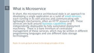 What is Microservice
In short, the microservice architectural style is an approach to
developing a single application as a suite of small services,
each running in its own process and communicating with
lightweight mechanisms, often an HTTP resource API. These
services are built around business capabilities and
independently deployable by fully automated deployment
machinery. There is a bare minimum of centralized
management of these services, which may be written in different
programming languages and use different data storage
technologies.
Roots: its roots go back at least to the design principles of Unix
 