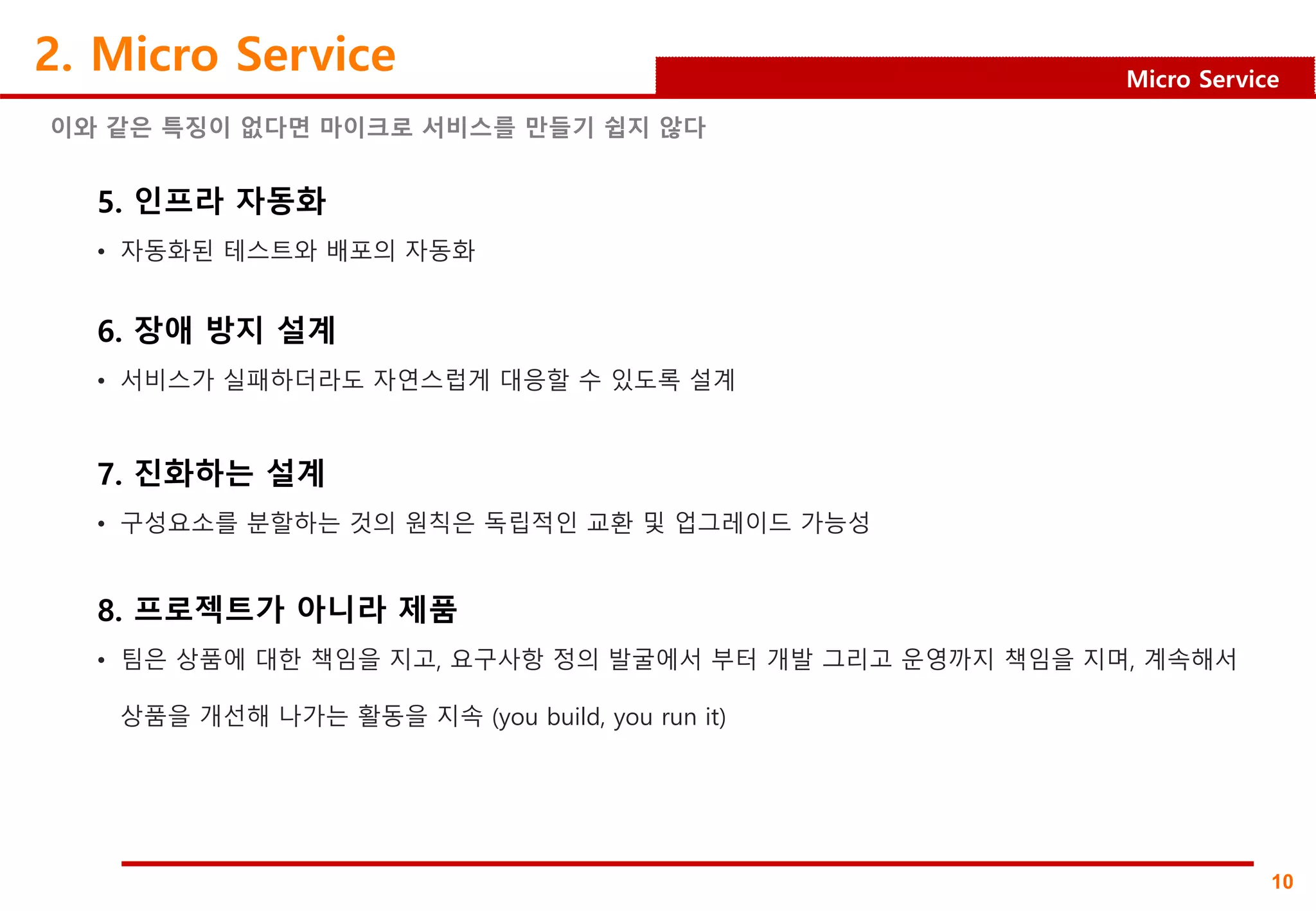 10
Micro Service
2. Micro Service
이와 같은 특징이 없다면 마이크로 서비스를 만들기 쉽지 않다
5. 인프라 자동화
• 자동화된 테스트와 배포의 자동화
6. 장애 방지 설계
• 서비스가 실패하더라도 자연스럽게 대응할 수 있도록 설계
7. 진화하는 설계
• 구성요소를 분할하는 것의 원칙은 독립적인 교환 및 업그레이드 가능성
8. 프로젝트가 아니라 제품
• 팀은 상품에 대한 책임을 지고, 요구사항 정의 발굴에서 부터 개발 그리고 운영까지 책임을 지며, 계속해서
상품을 개선해 나가는 활동을 지속 (you build, you run it)
 